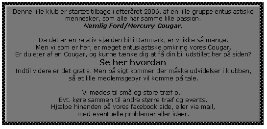 Tekstfelt: Denne lille klub er startet tilbage i efterret 2006, af en lille gruppe entusiastiske mennesker, som alle har samme lille passion.Nemlig Ford/Mercury Cougar.Da det er en relativ sjlden bil i Danmark, er vi ikke s mange.Men vi som er her, er meget entusiastiske omkring vores Cougar.Er du ejer af en Cougar, og kunne tnke dig at f din bil udstillet her p siden?Se her hvordanIndtil videre er det gratis. Men p sigt kommer der mske udvidelser i klubben,s et lille medlemsgebyr vil komme p tale.Vi mdes til sm og store trf o.l.Evt. kre sammen til andre strre trf og events. Hjlpe hinanden p vores facebook side, eller via mail,med eventuelle problemer eller ideer.