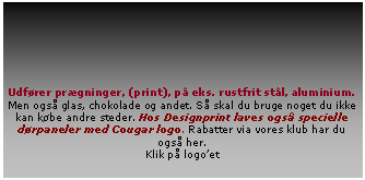 Tekstfelt: Udfrer prgninger, (print), p eks. rustfrit stl, aluminium. Men ogs glas, chokolade og andet. S skal du bruge noget du ikke kan kbe andre steder. Hos Designprint laves ogs specielle drpaneler med Cougar logo. Rabatter via vores klub har du ogs her. Klik p logoet